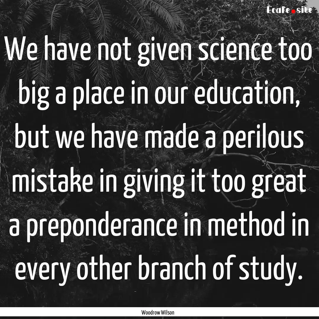 We have not given science too big a place.... : Quote by Woodrow Wilson