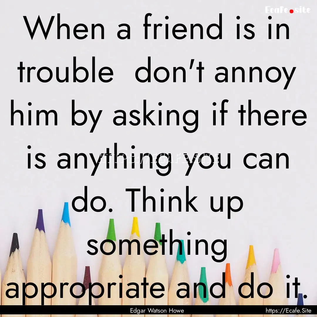 When a friend is in trouble don't annoy.... : Quote by Edgar Watson Howe