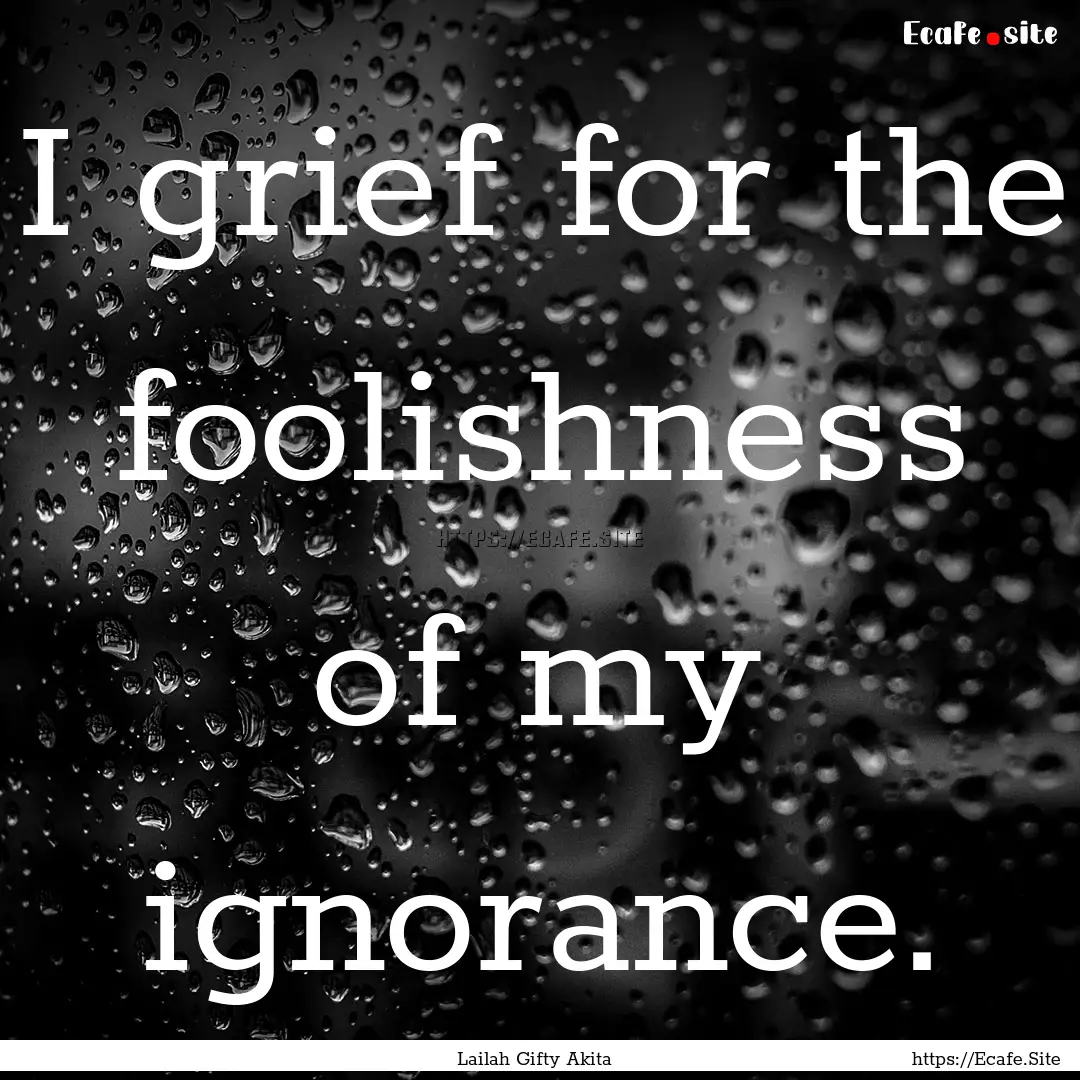 I grief for the foolishness of my ignorance..... : Quote by Lailah Gifty Akita