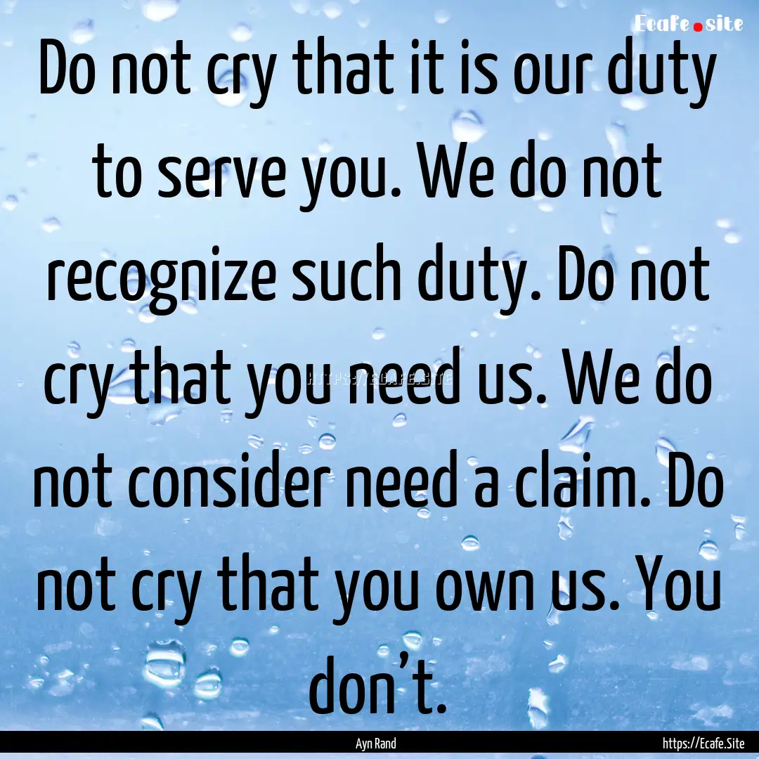 Do not cry that it is our duty to serve you..... : Quote by Ayn Rand