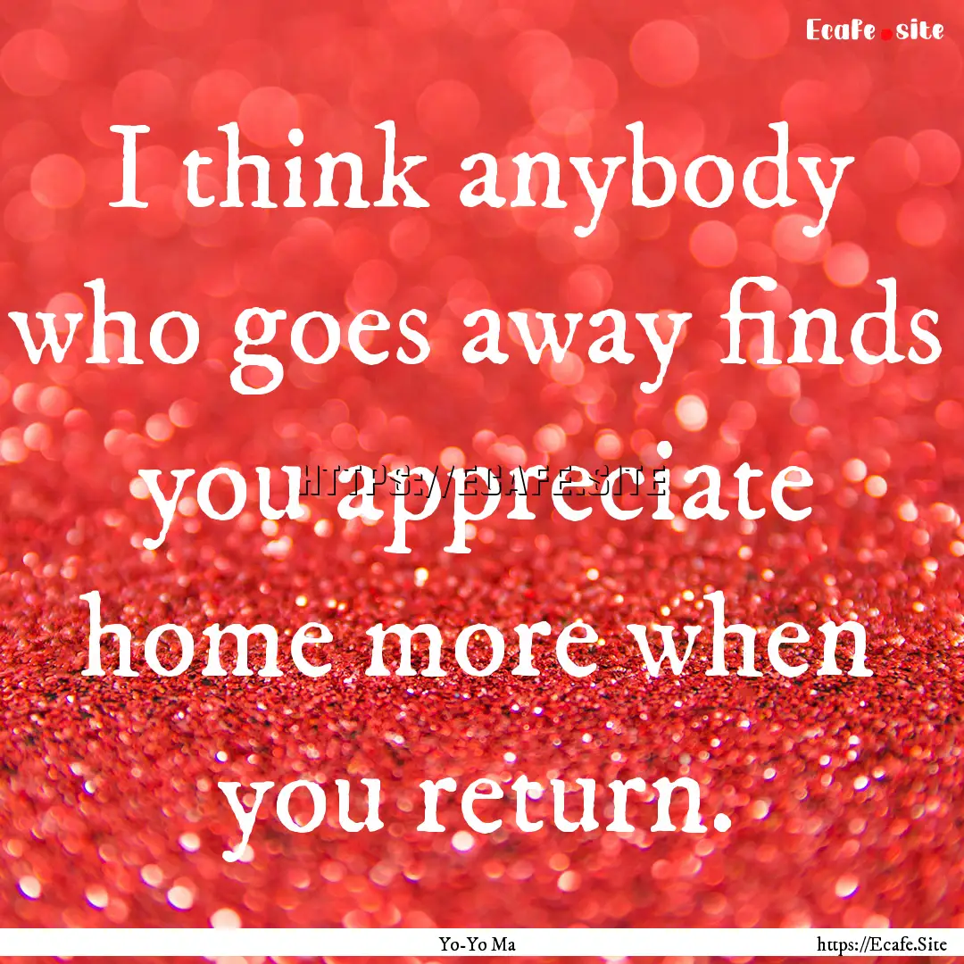 I think anybody who goes away finds you appreciate.... : Quote by Yo-Yo Ma