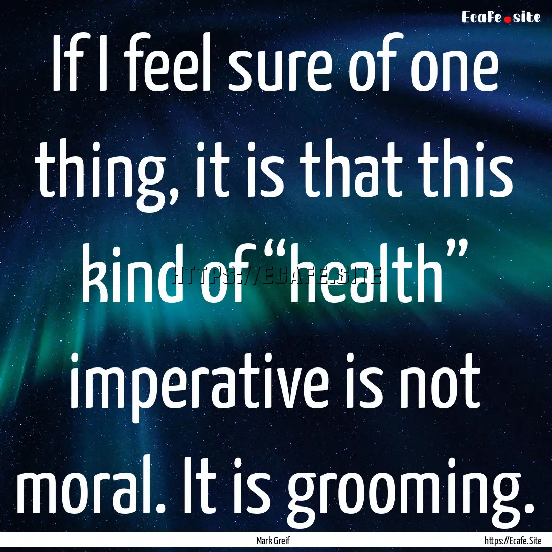 If I feel sure of one thing, it is that this.... : Quote by Mark Greif