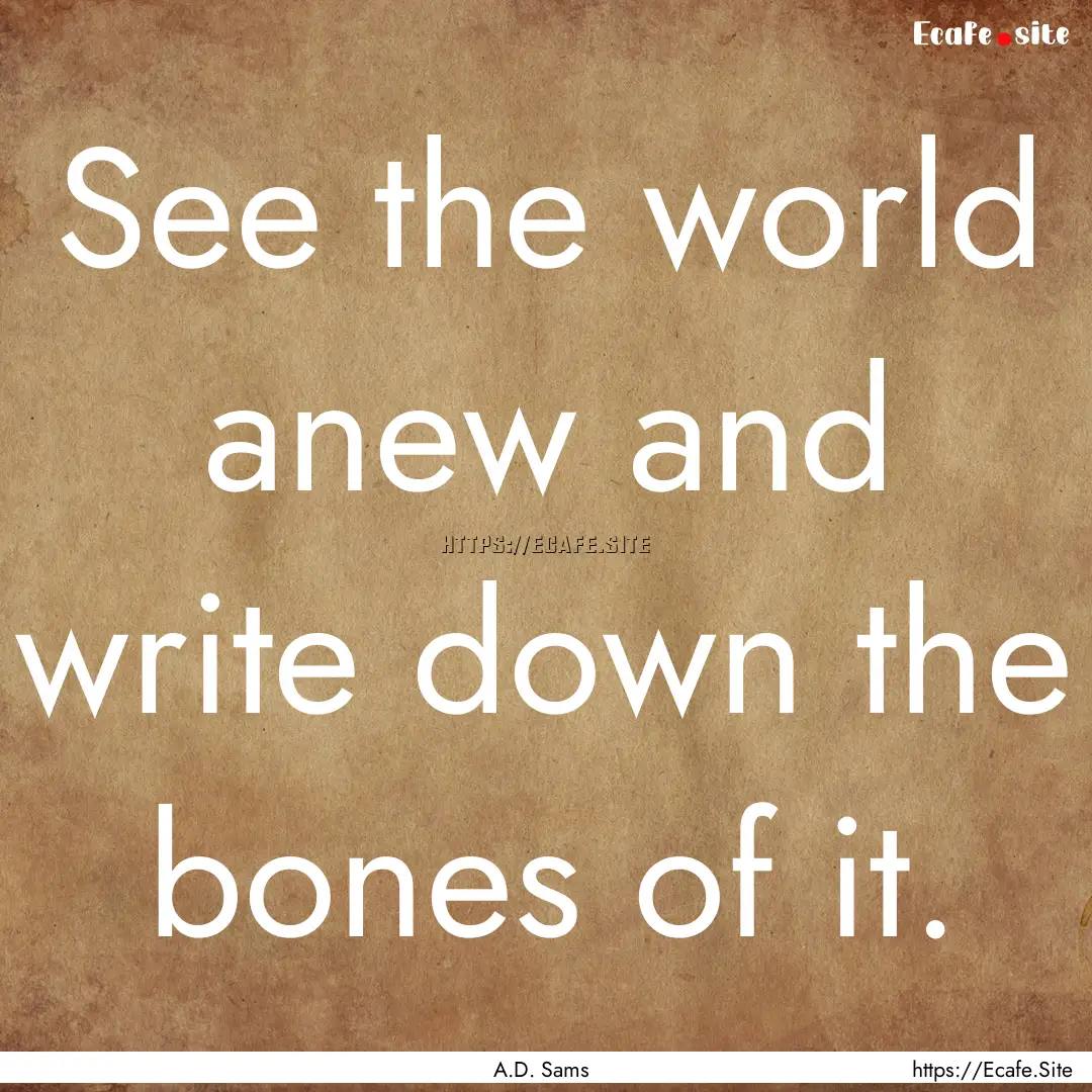 See the world anew and write down the bones.... : Quote by A.D. Sams