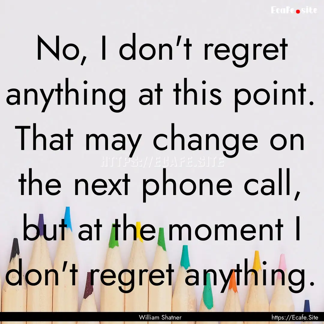 No, I don't regret anything at this point..... : Quote by William Shatner