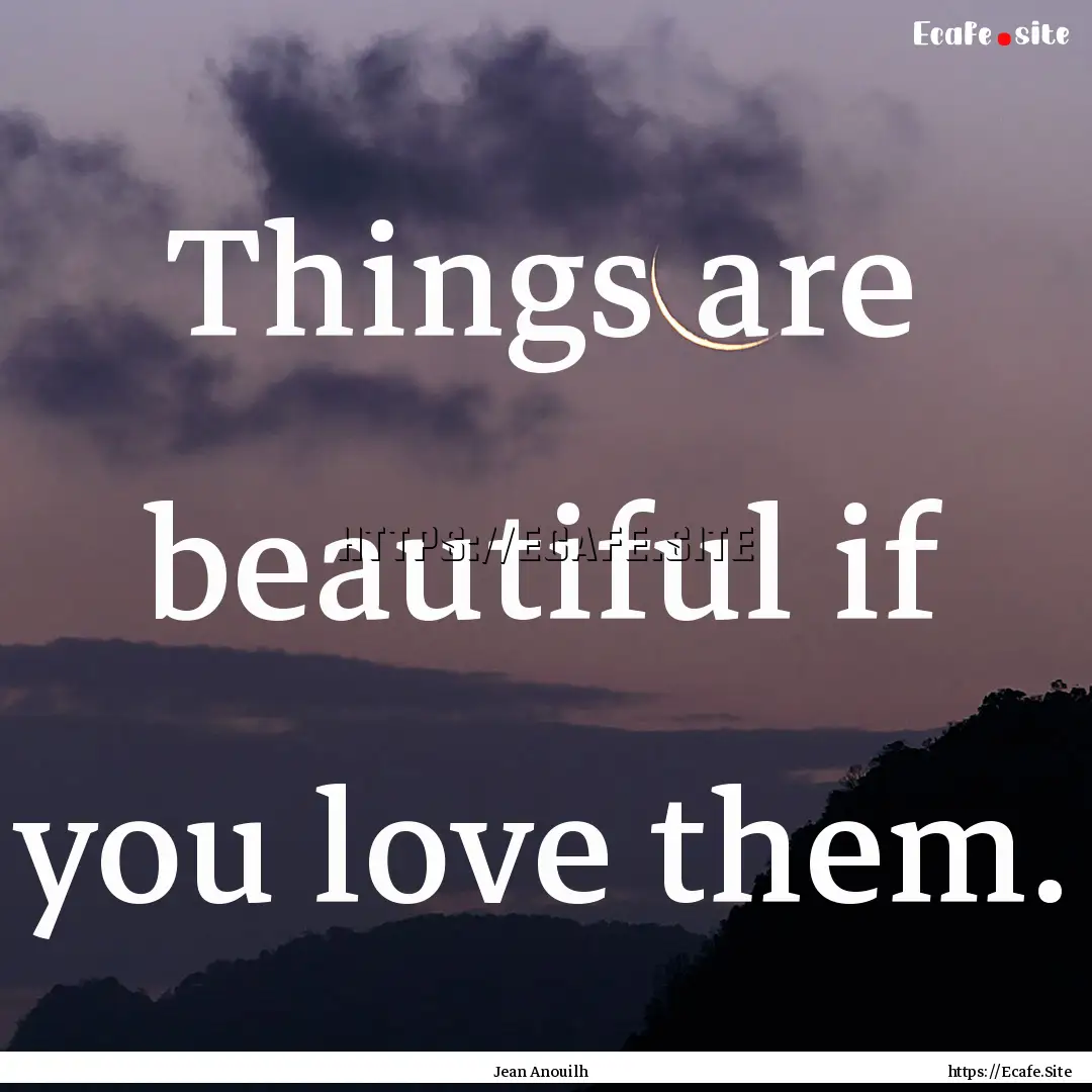 Things are beautiful if you love them. : Quote by Jean Anouilh