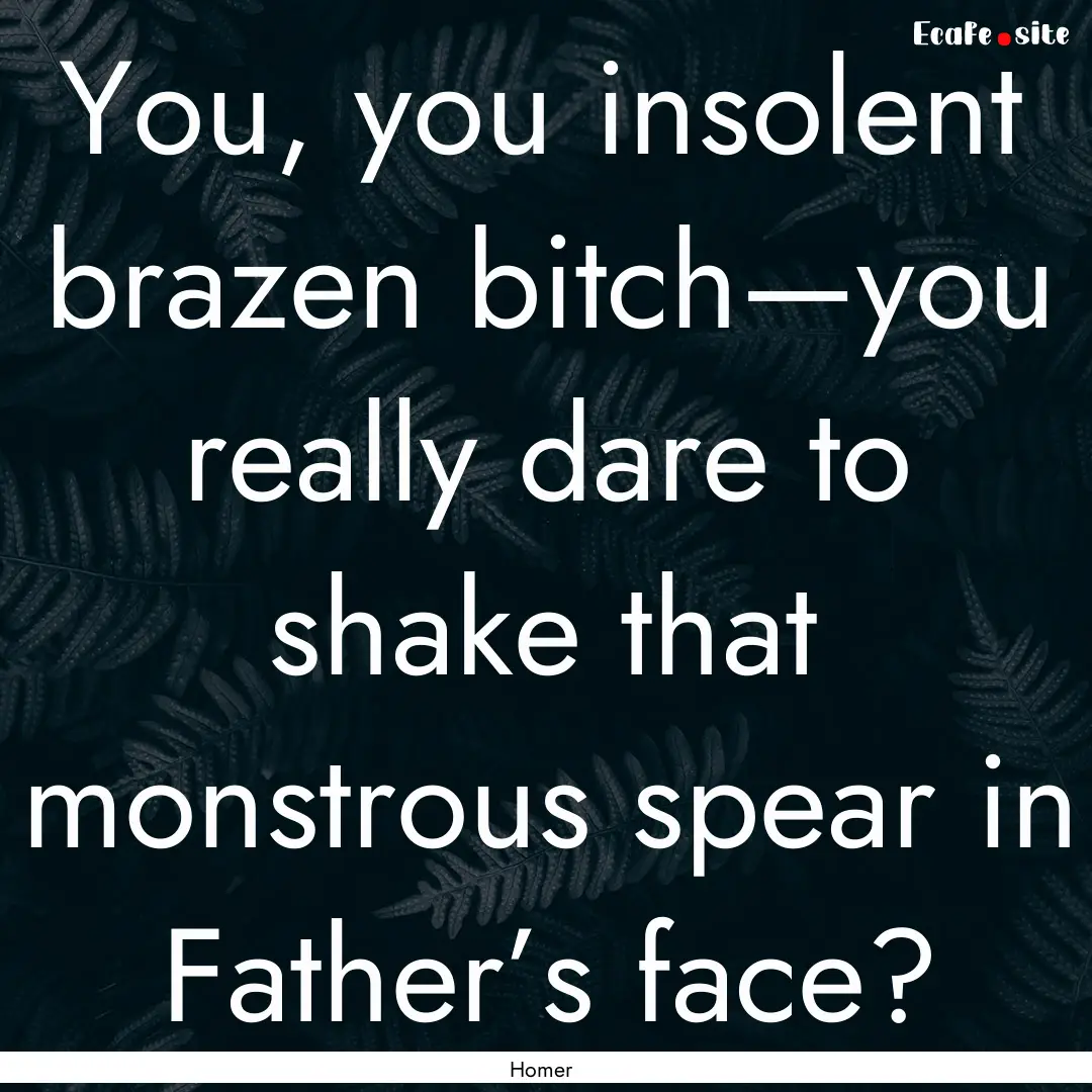 You, you insolent brazen bitch—you really.... : Quote by Homer