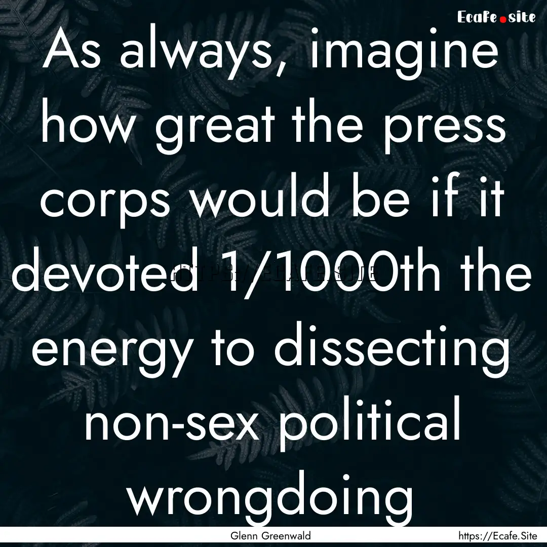 As always, imagine how great the press corps.... : Quote by Glenn Greenwald