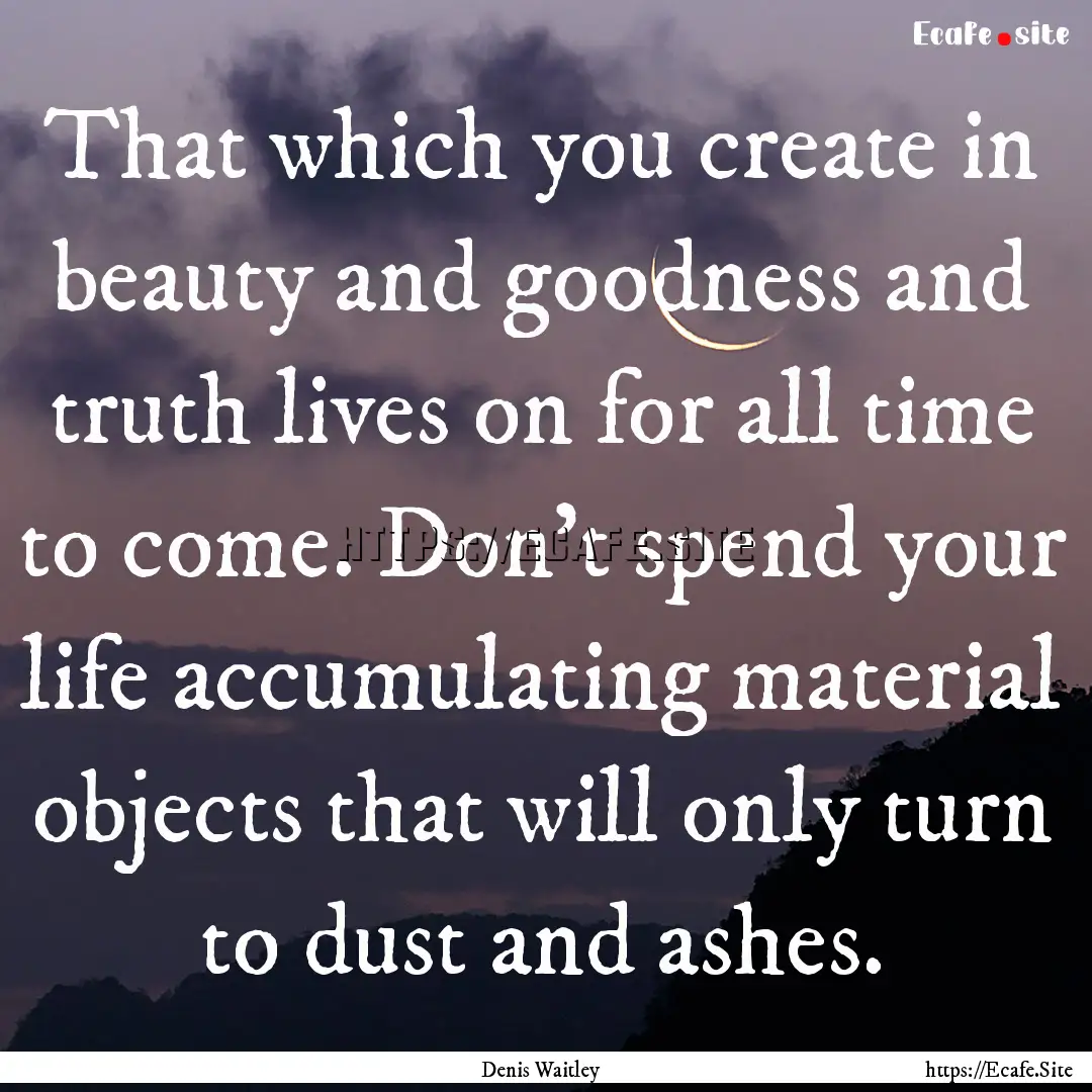 That which you create in beauty and goodness.... : Quote by Denis Waitley