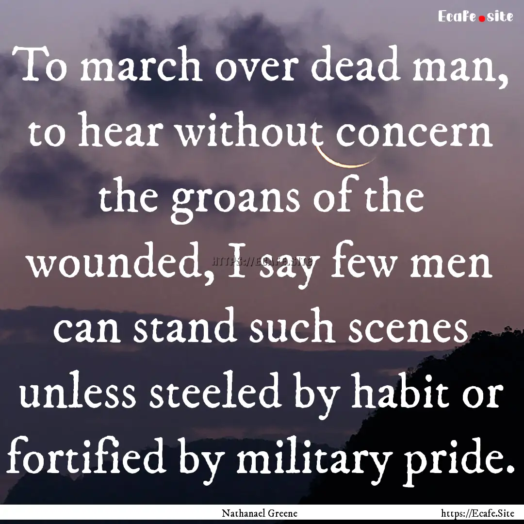 To march over dead man, to hear without concern.... : Quote by Nathanael Greene