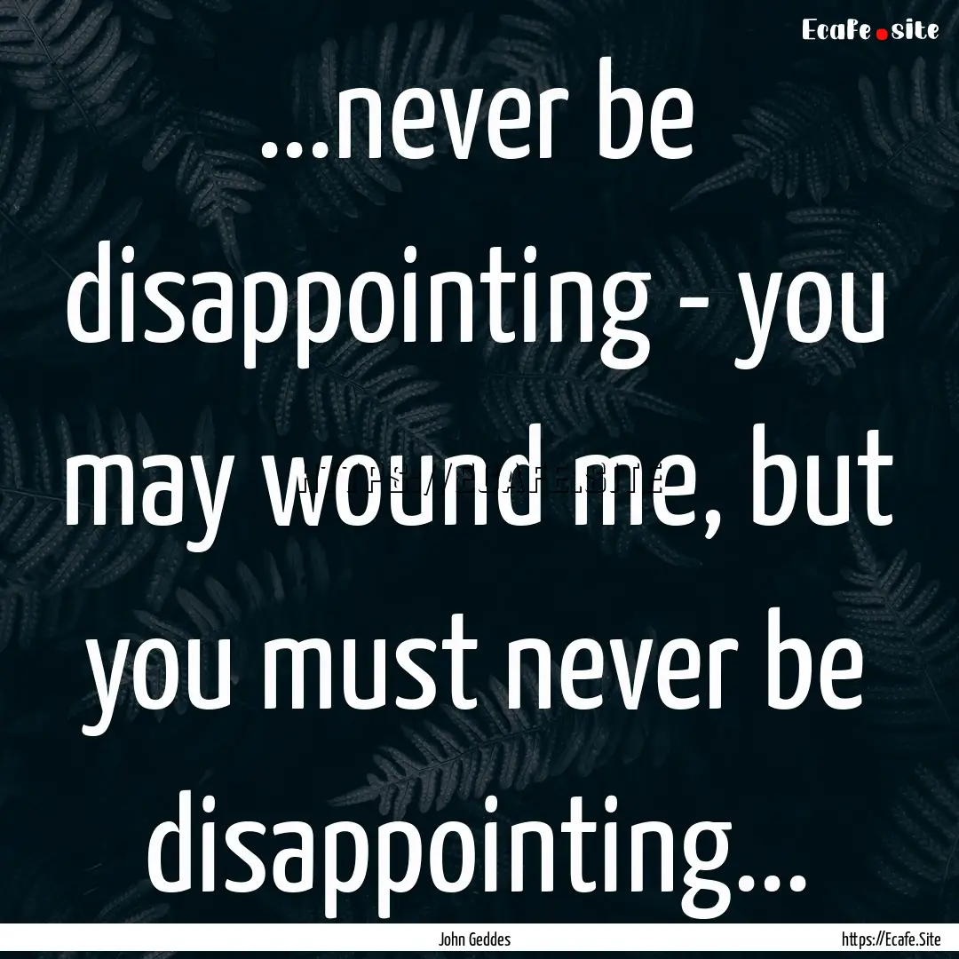 ...never be disappointing - you may wound.... : Quote by John Geddes