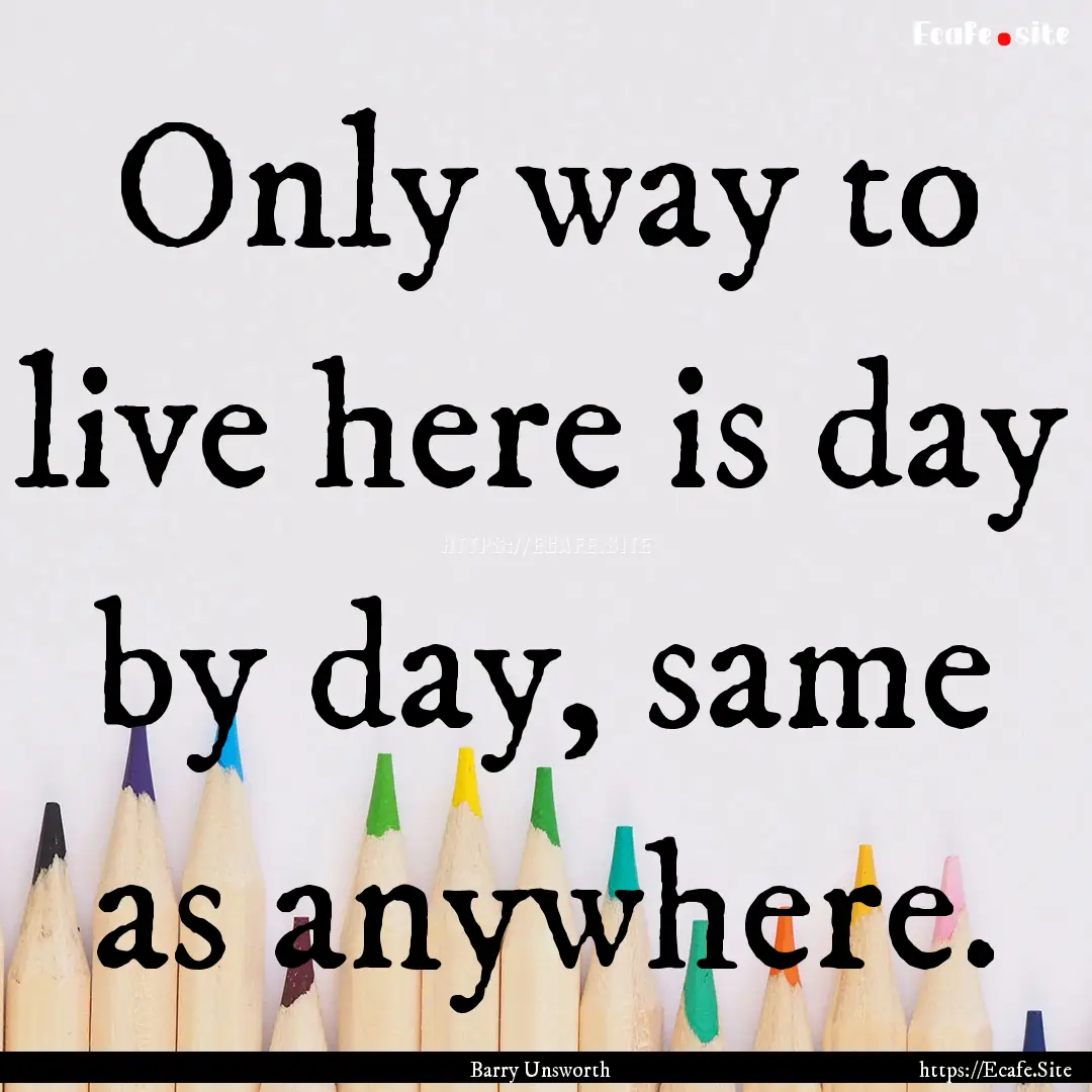 Only way to live here is day by day, same.... : Quote by Barry Unsworth