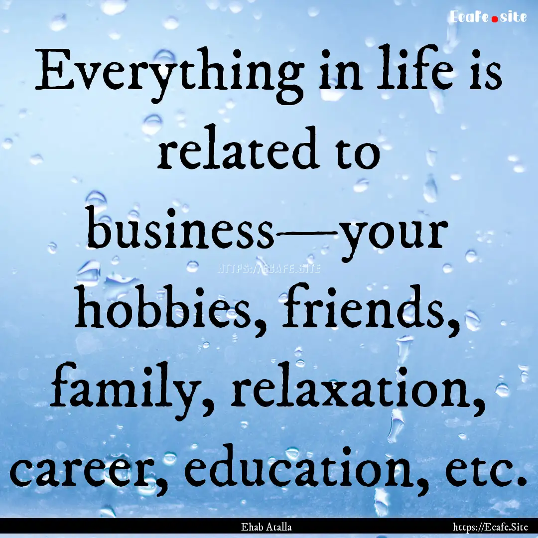 Everything in life is related to business—your.... : Quote by Ehab Atalla