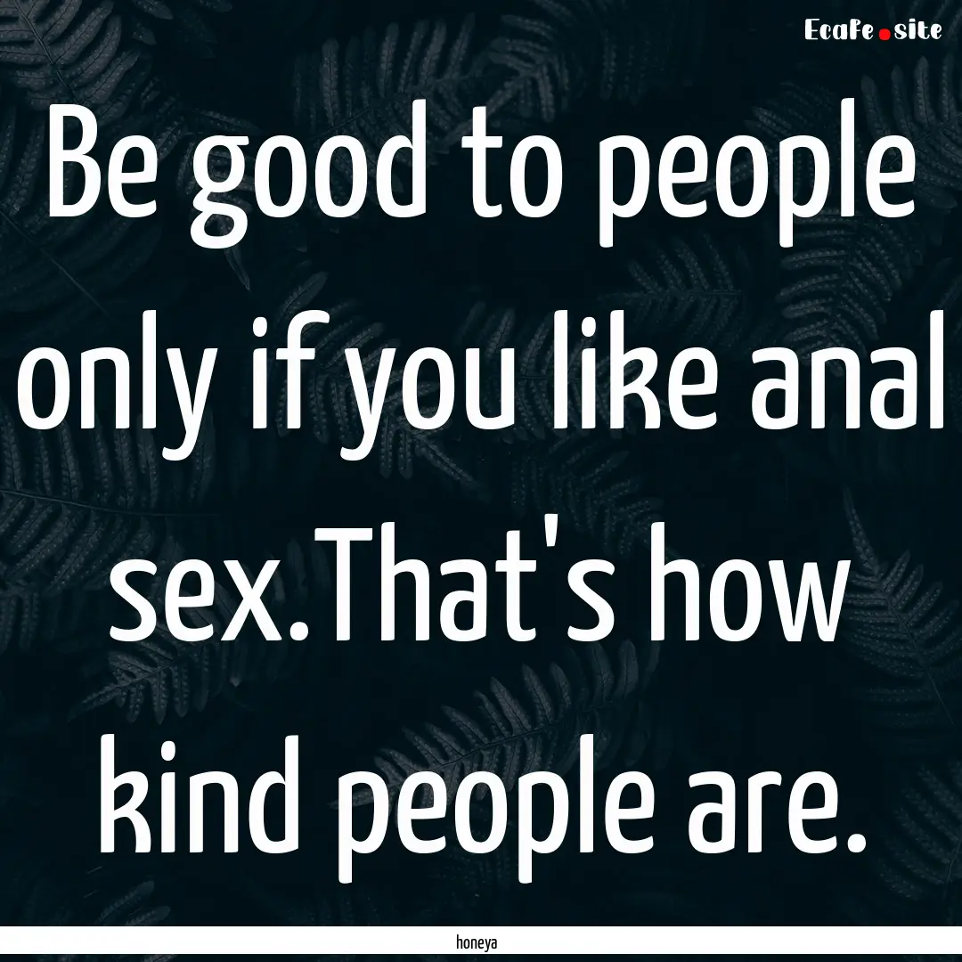 Be good to people only if you like anal sex.That's.... : Quote by honeya