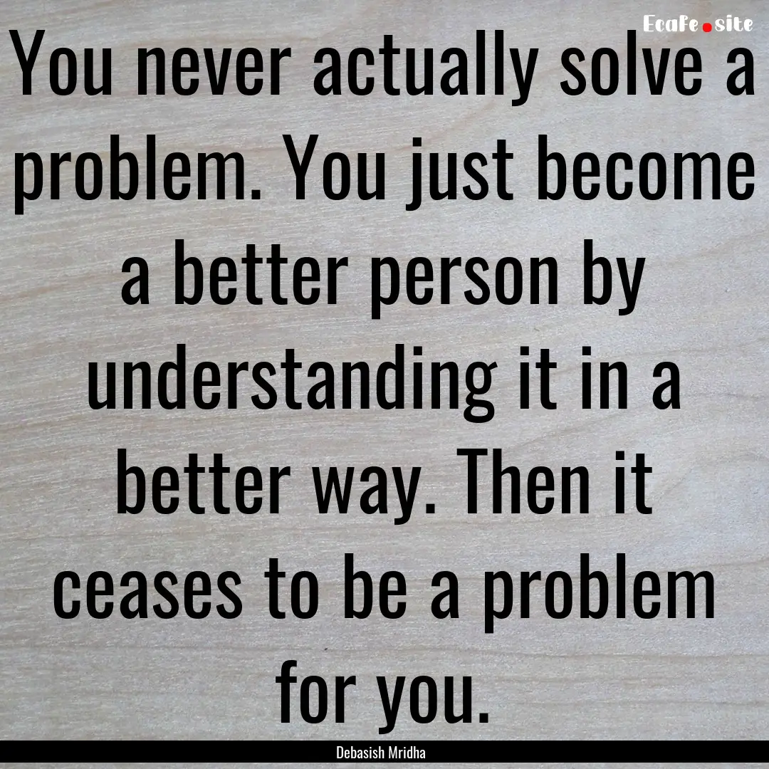 You never actually solve a problem. You just.... : Quote by Debasish Mridha