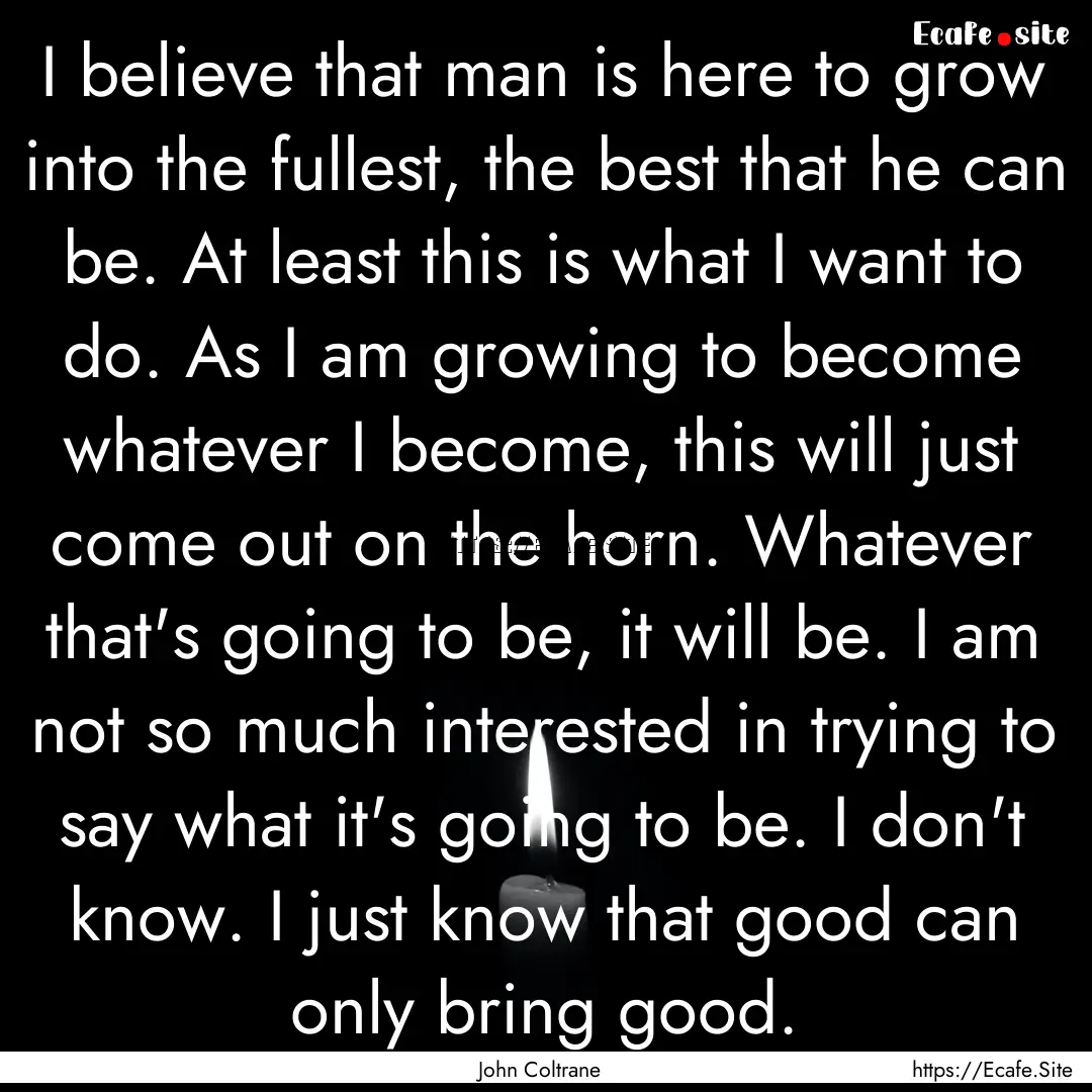 I believe that man is here to grow into the.... : Quote by John Coltrane