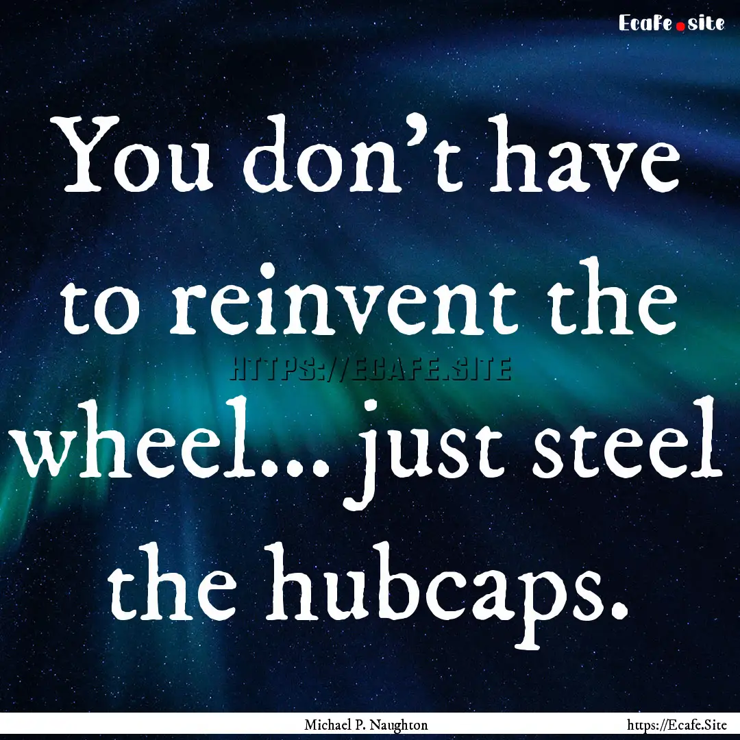 You don't have to reinvent the wheel... just.... : Quote by Michael P. Naughton