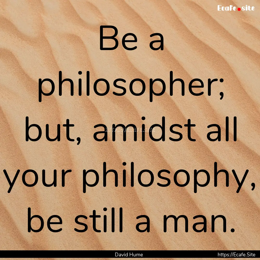 Be a philosopher; but, amidst all your philosophy,.... : Quote by David Hume