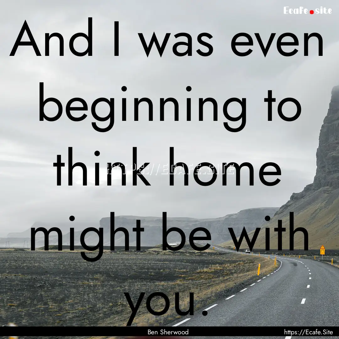 And I was even beginning to think home might.... : Quote by Ben Sherwood