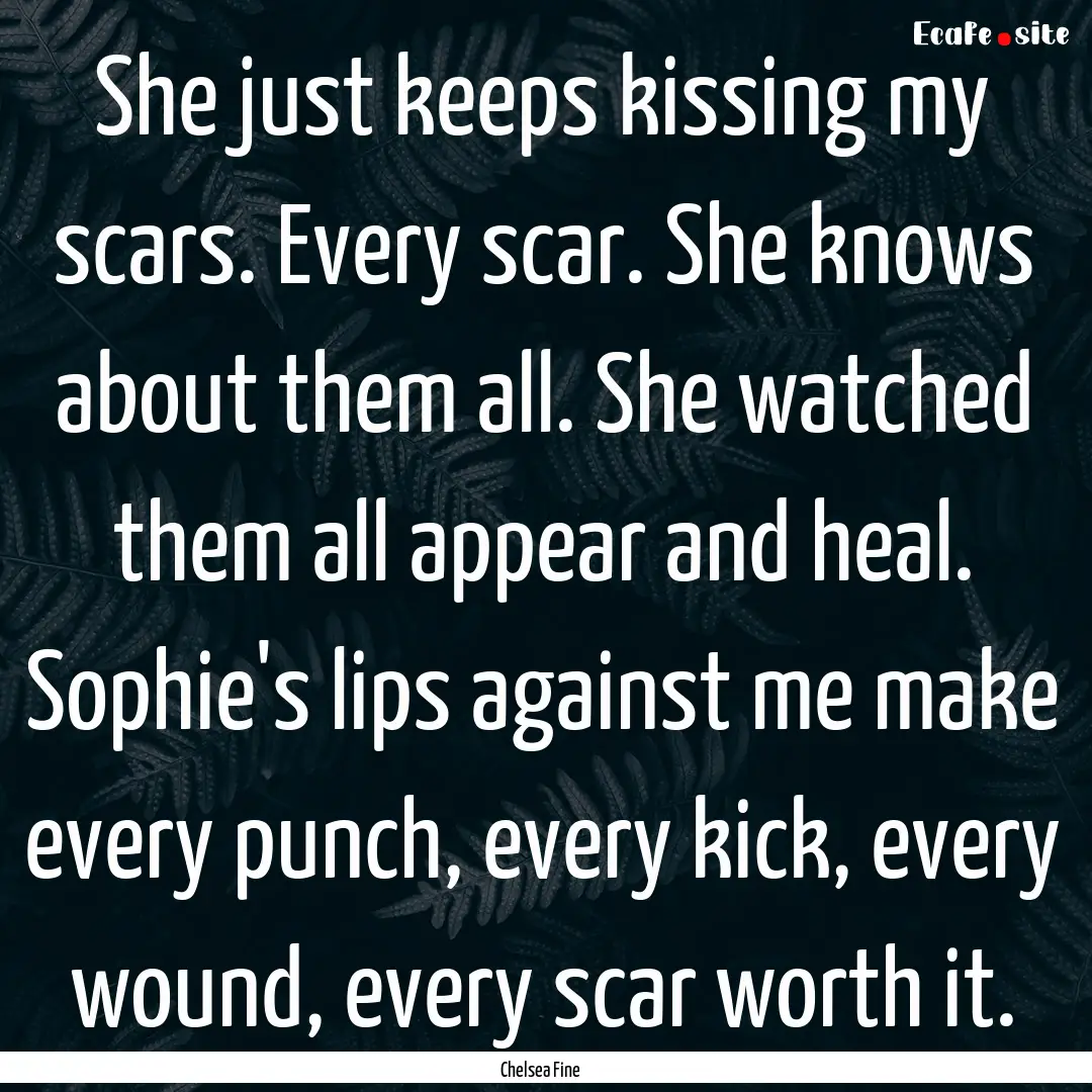 She just keeps kissing my scars. Every scar..... : Quote by Chelsea Fine