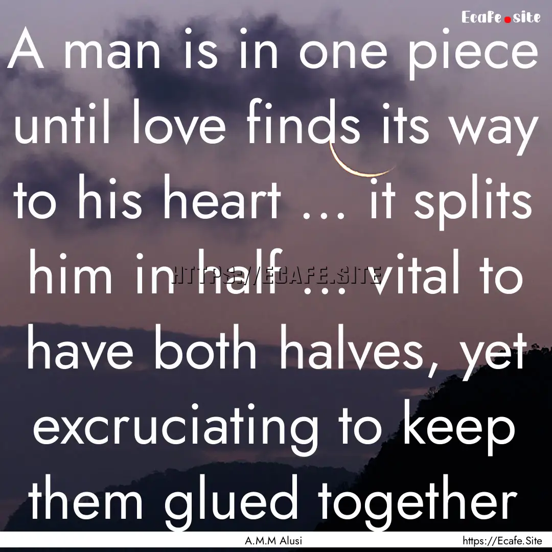 A man is in one piece until love finds its.... : Quote by A.M.M Alusi