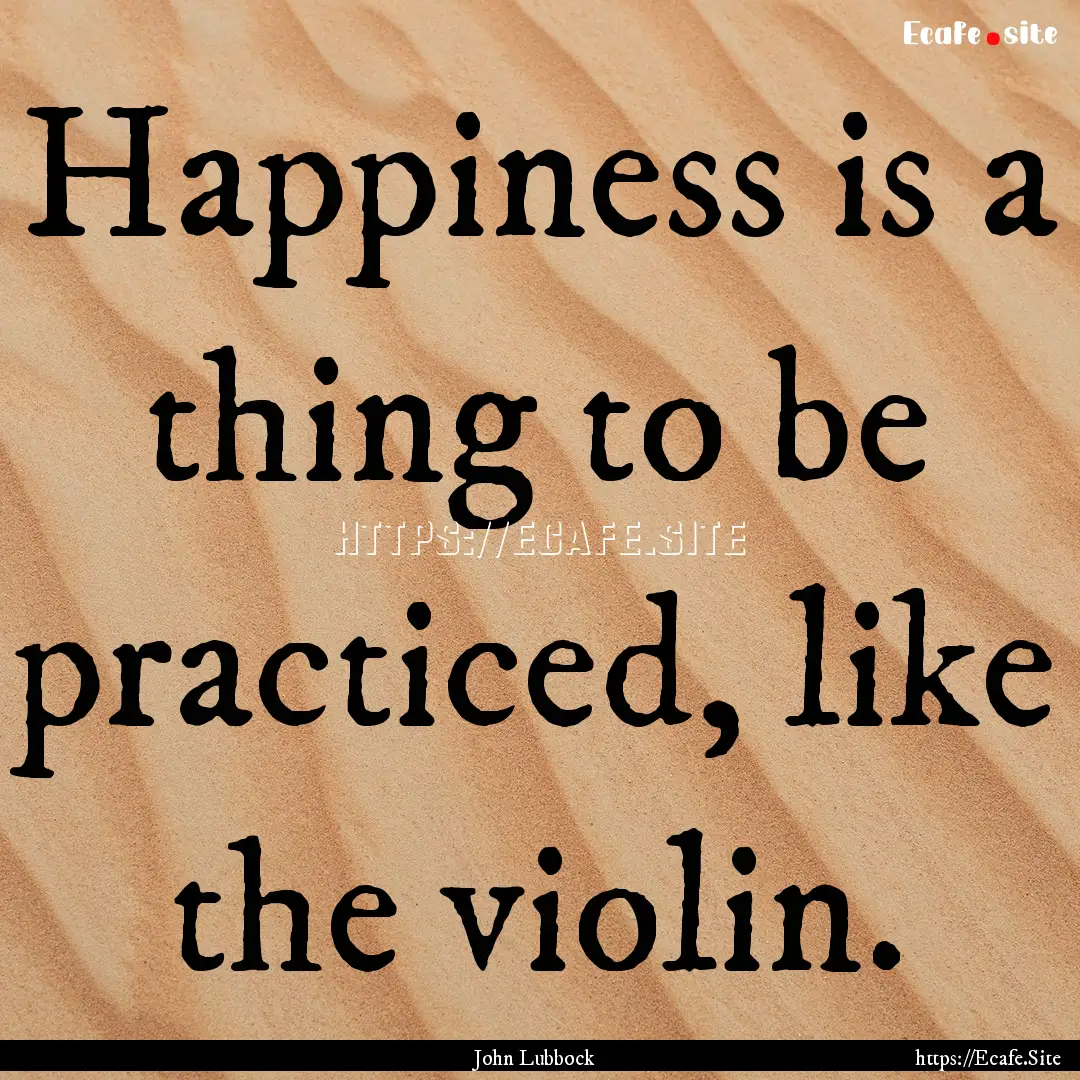 Happiness is a thing to be practiced, like.... : Quote by John Lubbock