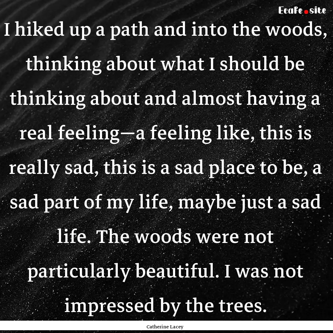 I hiked up a path and into the woods, thinking.... : Quote by Catherine Lacey