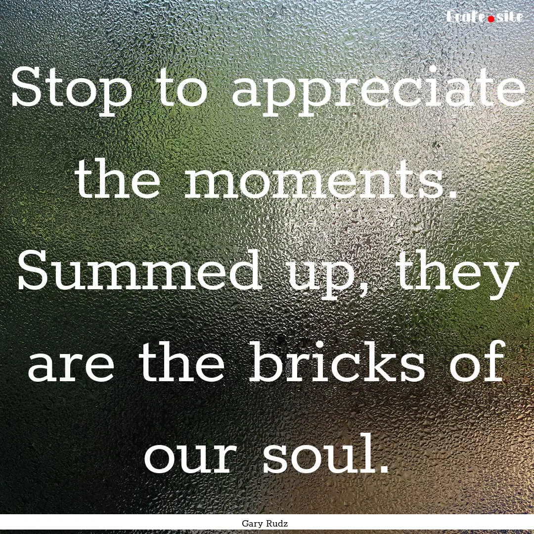 Stop to appreciate the moments. Summed up,.... : Quote by Gary Rudz