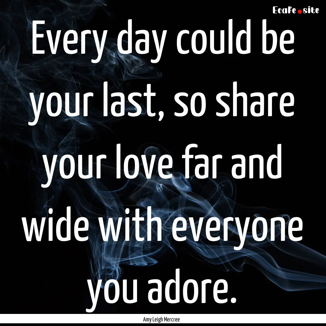 Every day could be your last, so share your.... : Quote by Amy Leigh Mercree