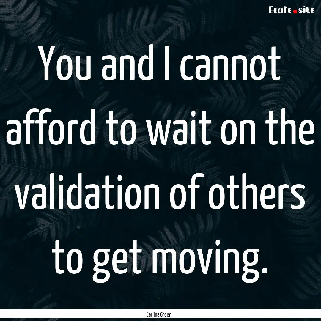 You and I cannot afford to wait on the validation.... : Quote by Earlina Green