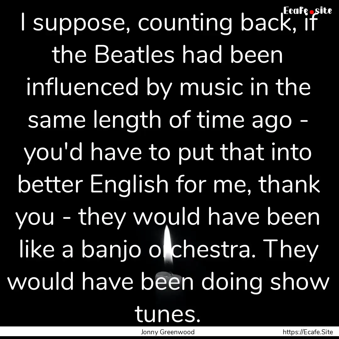 I suppose, counting back, if the Beatles.... : Quote by Jonny Greenwood