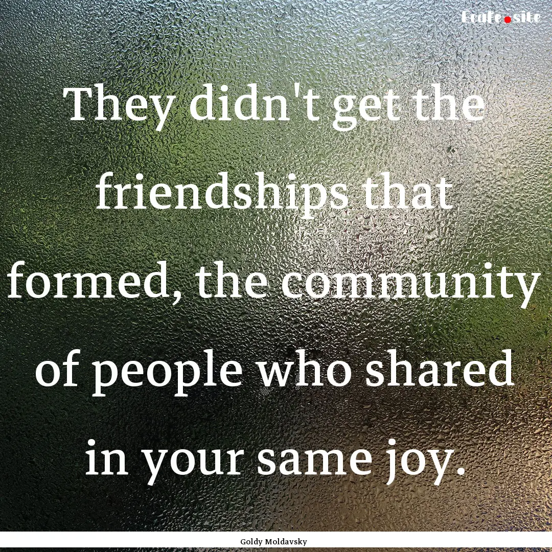 They didn't get the friendships that formed,.... : Quote by Goldy Moldavsky