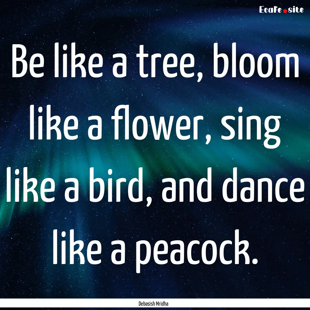 Be like a tree, bloom like a flower, sing.... : Quote by Debasish Mridha