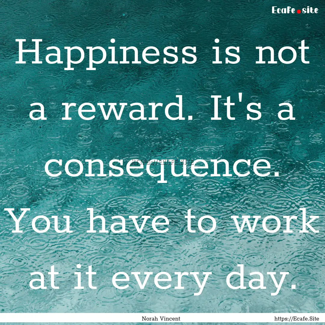 Happiness is not a reward. It's a consequence..... : Quote by Norah Vincent