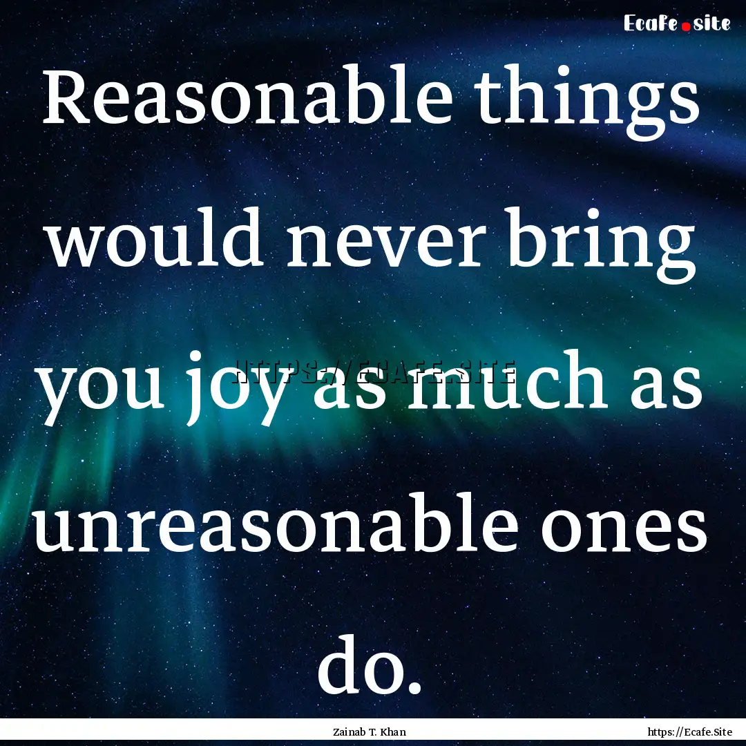 Reasonable things would never bring you joy.... : Quote by Zainab T. Khan