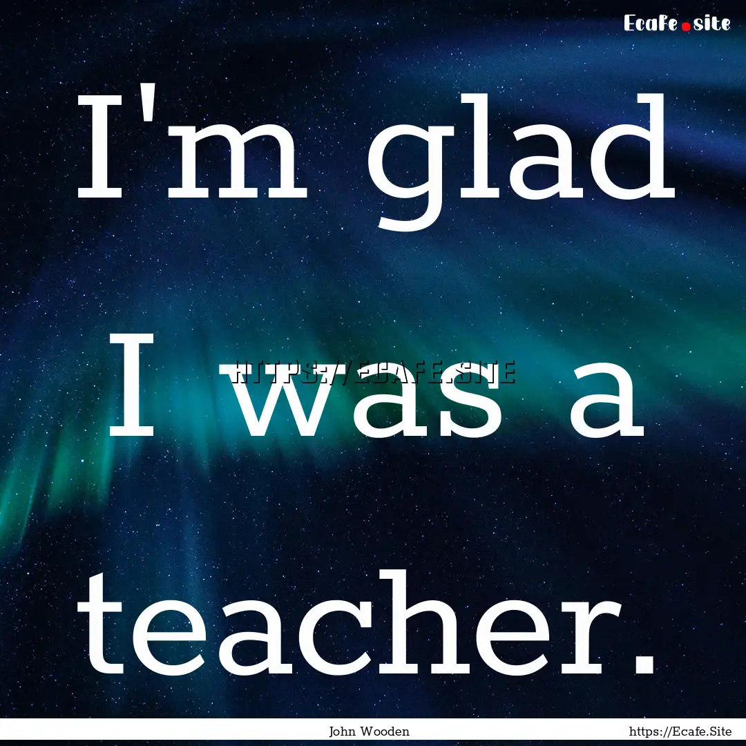 I'm glad I was a teacher. : Quote by John Wooden