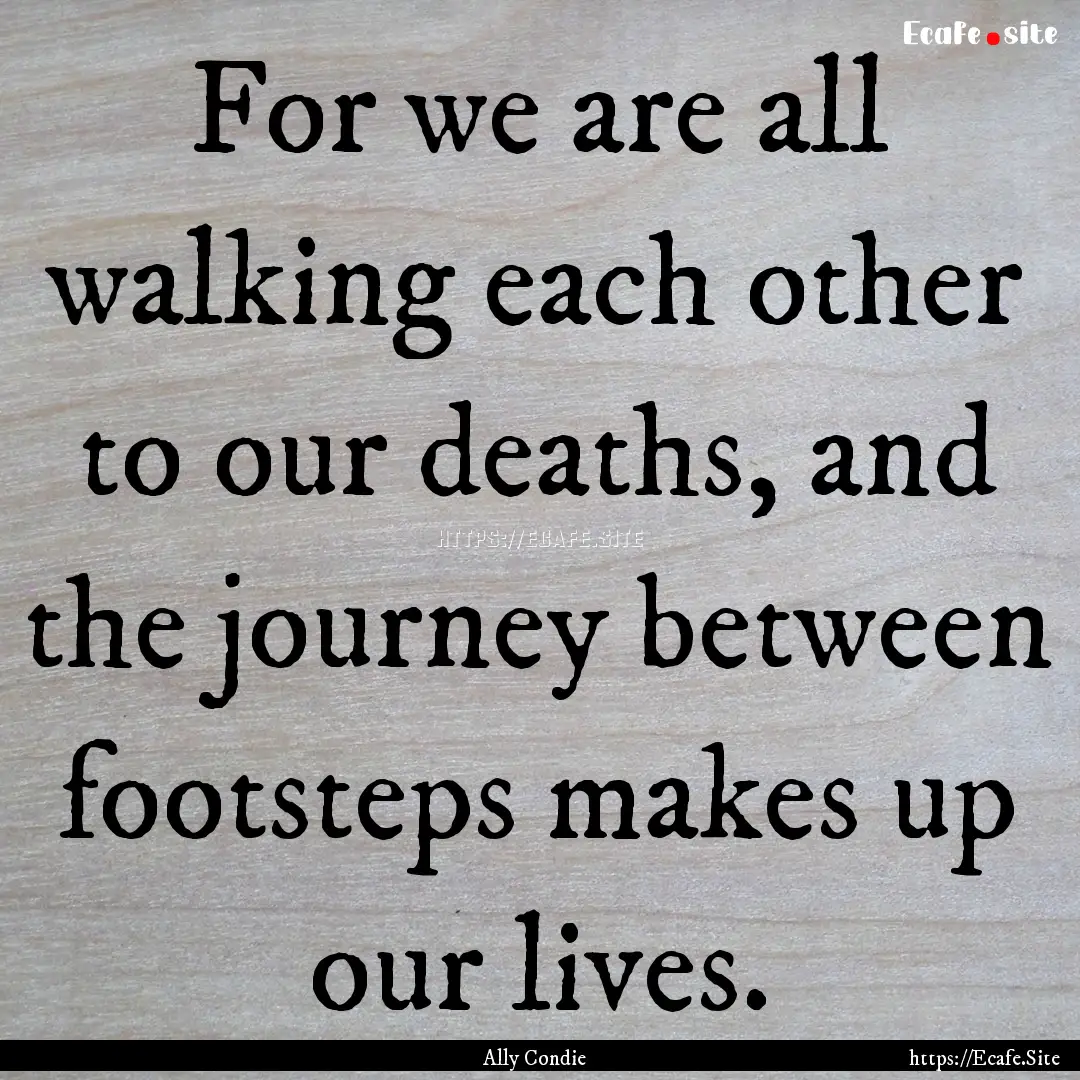 For we are all walking each other to our.... : Quote by Ally Condie