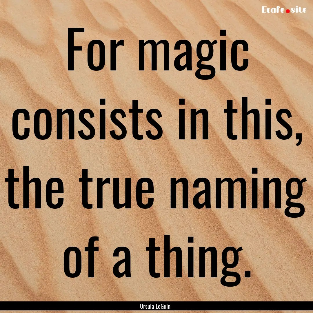 For magic consists in this, the true naming.... : Quote by Ursula LeGuin