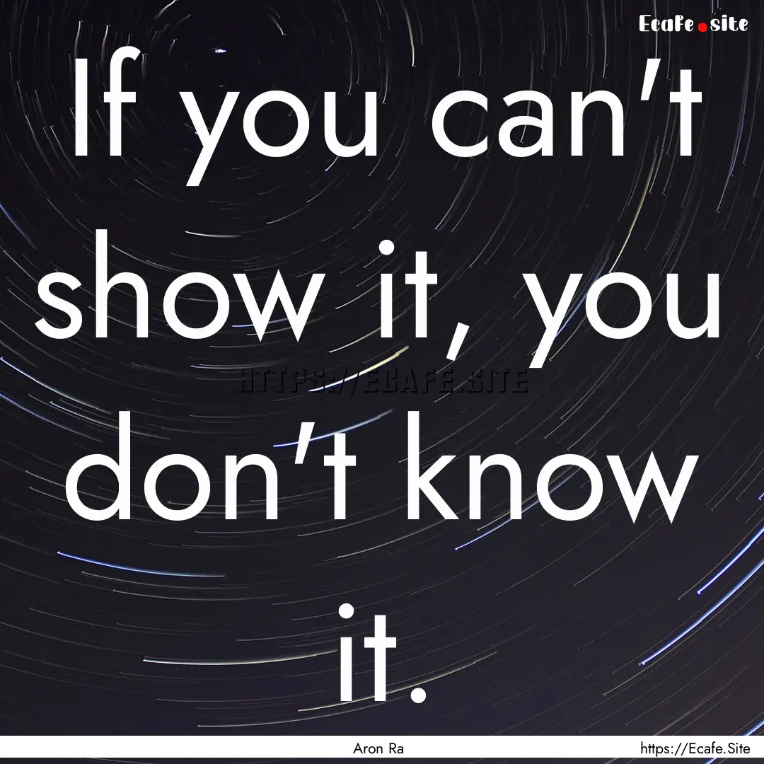 If you can't show it, you don't know it. : Quote by Aron Ra