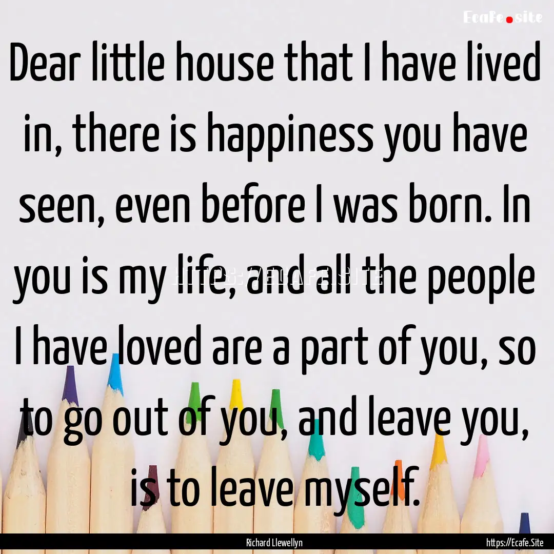 Dear little house that I have lived in, there.... : Quote by Richard Llewellyn