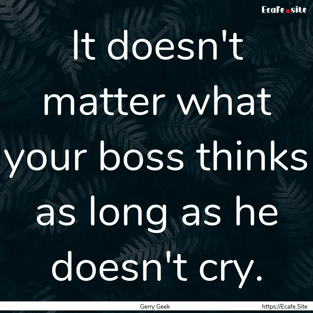 It doesn't matter what your boss thinks as.... : Quote by Gerry Geek