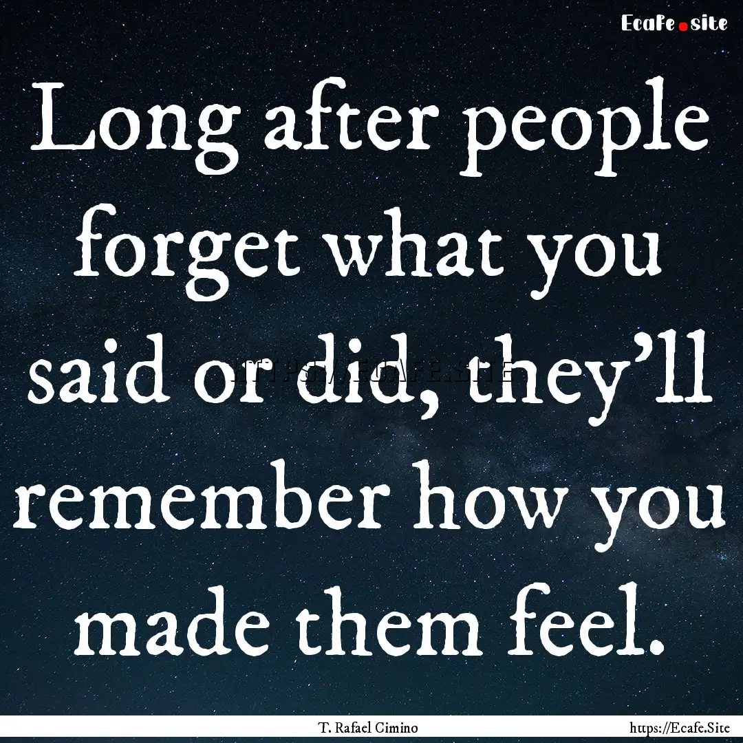 Long after people forget what you said or.... : Quote by T. Rafael Cimino