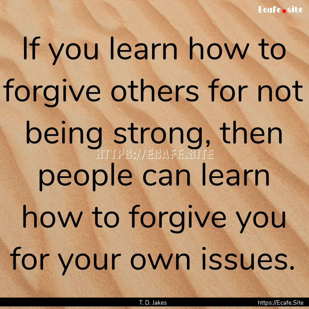 If you learn how to forgive others for not.... : Quote by T. D. Jakes