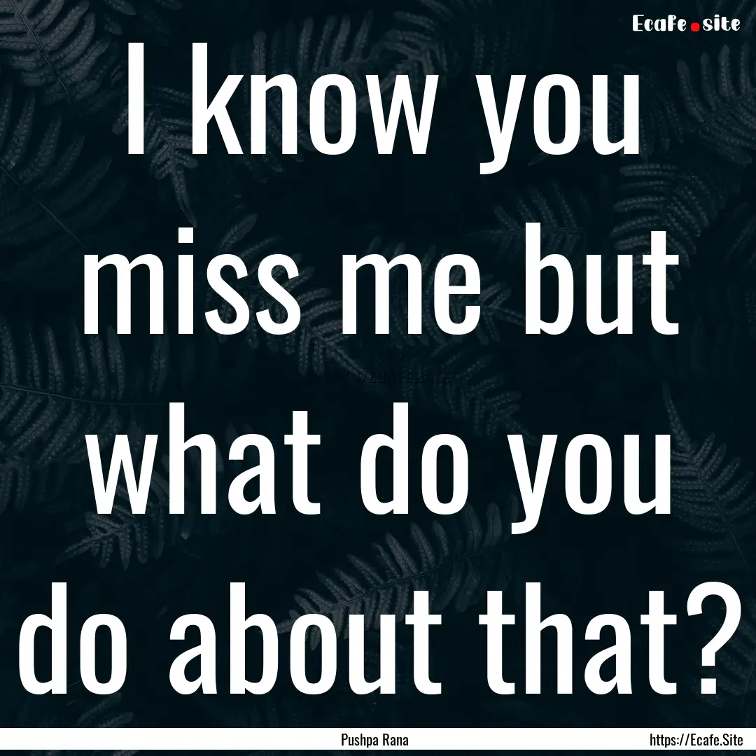 I know you miss me but what do you do about.... : Quote by Pushpa Rana