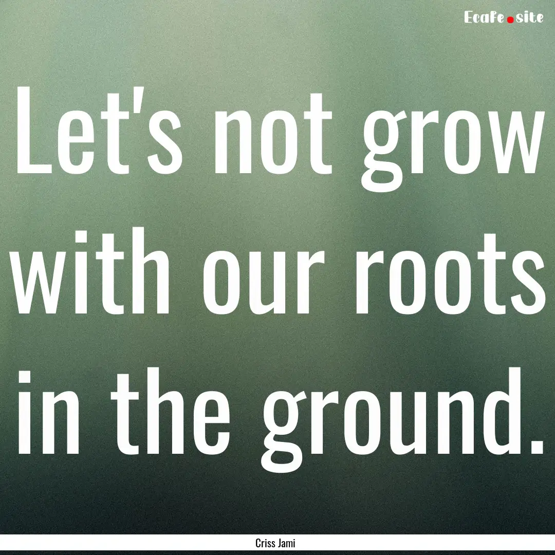 Let's not grow with our roots in the ground..... : Quote by Criss Jami