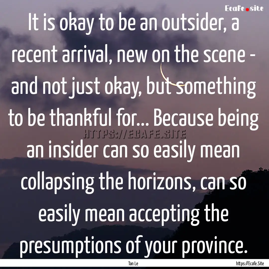 It is okay to be an outsider, a recent arrival,.... : Quote by Tan Le