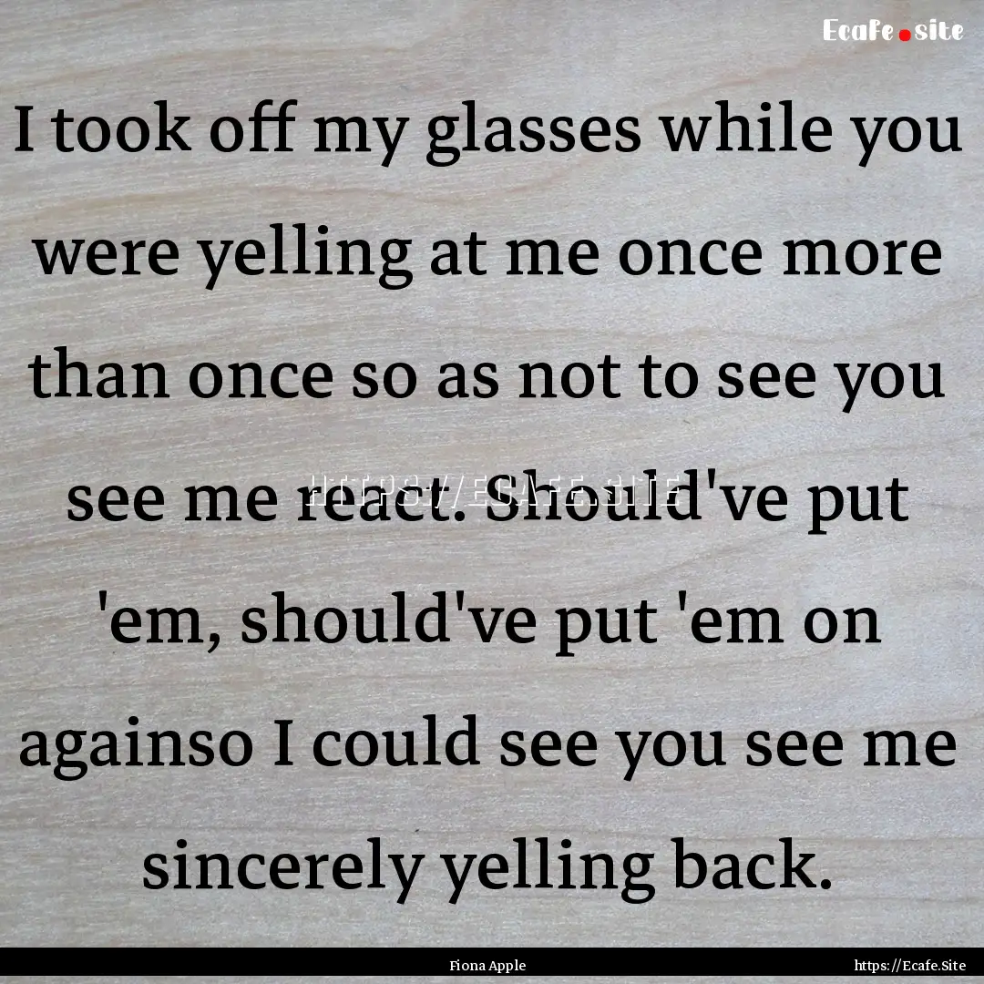 I took off my glasses while you were yelling.... : Quote by Fiona Apple