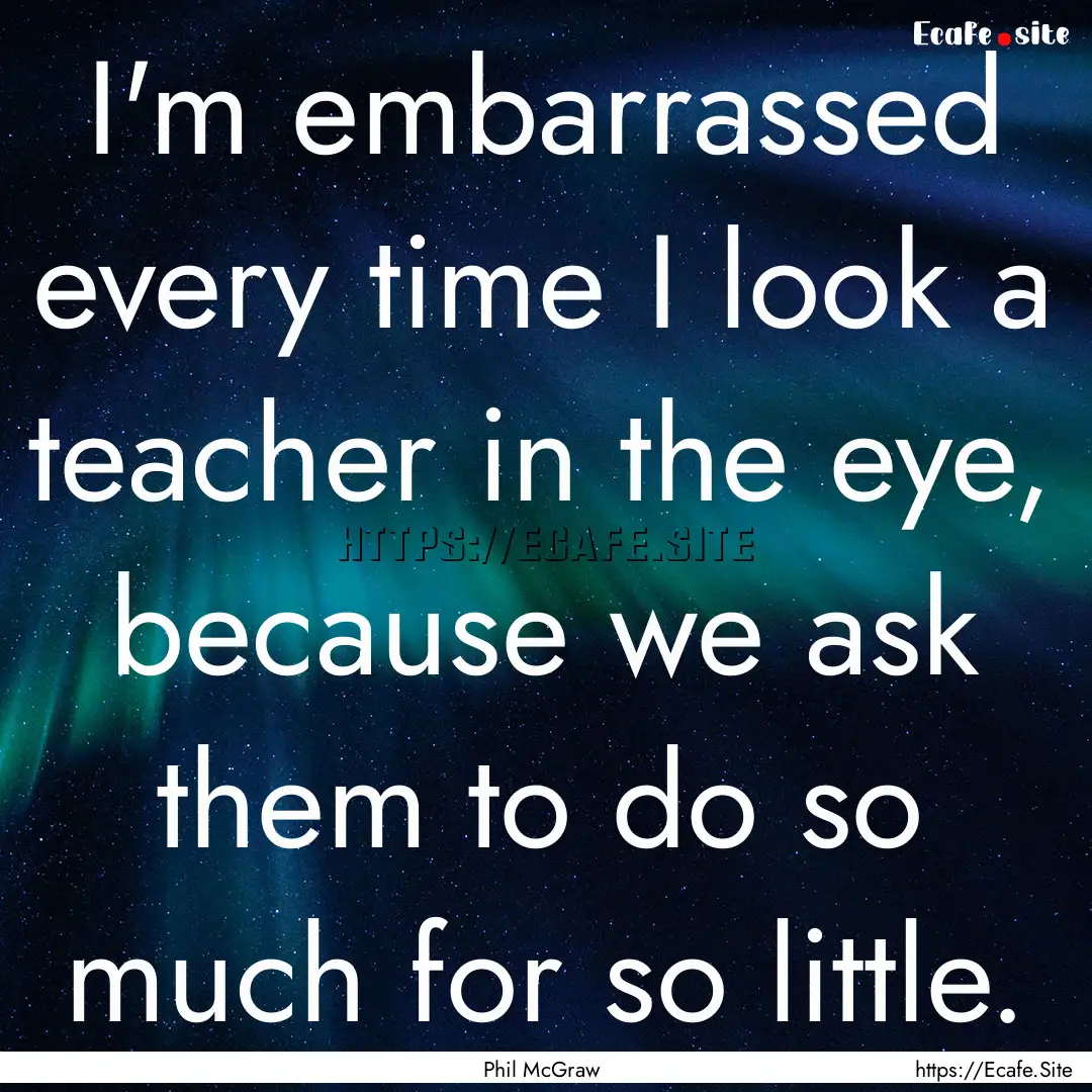 I'm embarrassed every time I look a teacher.... : Quote by Phil McGraw