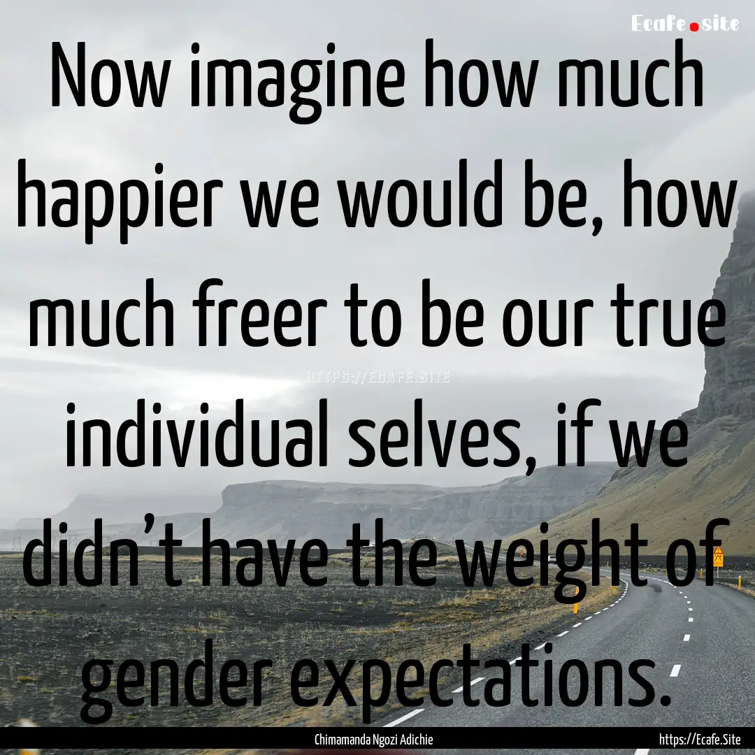 Now imagine how much happier we would be,.... : Quote by Chimamanda Ngozi Adichie