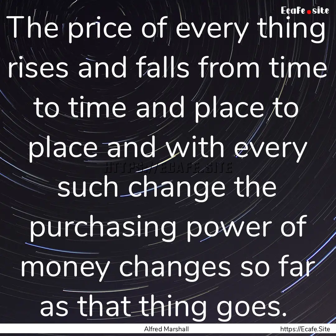 The price of every thing rises and falls.... : Quote by Alfred Marshall