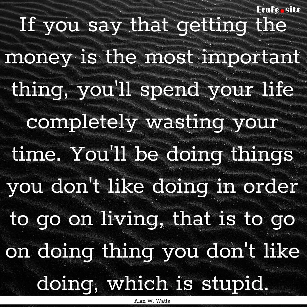 If you say that getting the money is the.... : Quote by Alan W. Watts